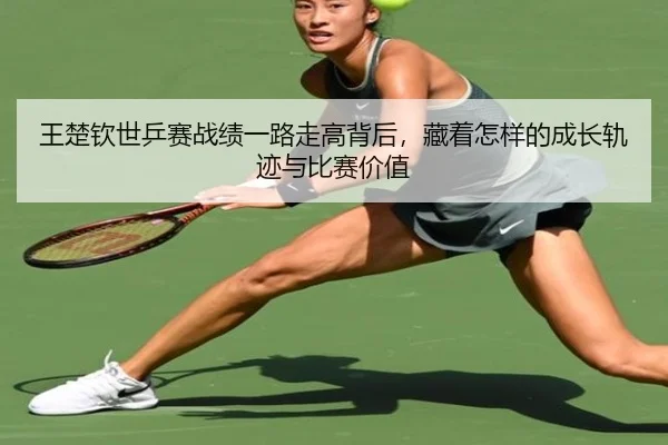 王楚钦世乒赛战绩一路走高背后，藏着怎样的成长轨迹与比赛价值